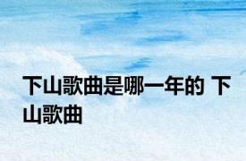 下山歌曲是哪一年的 下山歌曲 