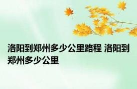 洛阳到郑州多少公里路程 洛阳到郑州多少公里 