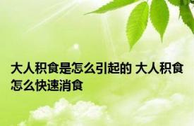 大人积食是怎么引起的 大人积食怎么快速消食 
