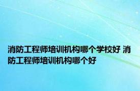 消防工程师培训机构哪个学校好 消防工程师培训机构哪个好 