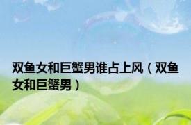 双鱼女和巨蟹男谁占上风（双鱼女和巨蟹男）