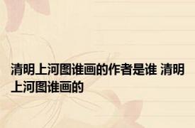 清明上河图谁画的作者是谁 清明上河图谁画的 
