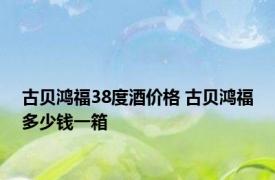 古贝鸿福38度酒价格 古贝鸿福多少钱一箱 