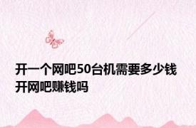 开一个网吧50台机需要多少钱 开网吧赚钱吗 