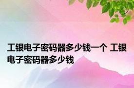 工银电子密码器多少钱一个 工银电子密码器多少钱 