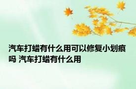 汽车打蜡有什么用可以修复小划痕吗 汽车打蜡有什么用 