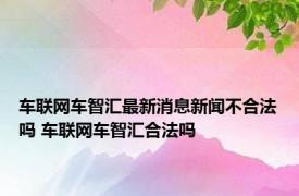 车联网车智汇最新消息新闻不合法吗 车联网车智汇合法吗 