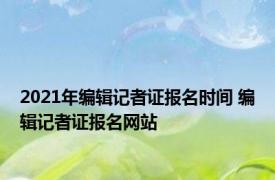 2021年编辑记者证报名时间 编辑记者证报名网站 