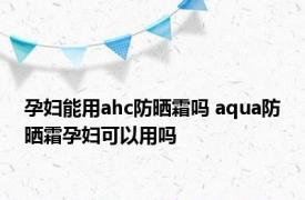 孕妇能用ahc防晒霜吗 aqua防晒霜孕妇可以用吗 
