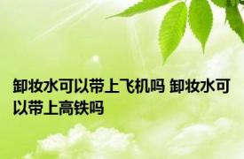 卸妆水可以带上飞机吗 卸妆水可以带上高铁吗 