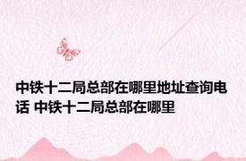 中铁十二局总部在哪里地址查询电话 中铁十二局总部在哪里 