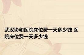 武汉协和医院床位费一天多少钱 医院床位费一天多少钱 