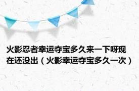 火影忍者幸运夺宝多久来一下呀现在还没出（火影幸运夺宝多久一次）