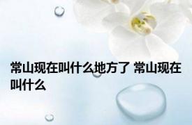 常山现在叫什么地方了 常山现在叫什么 