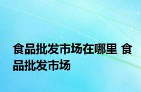 食品批发市场在哪里 食品批发市场 