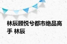 林辰顾悦兮都市绝品高手 林辰 