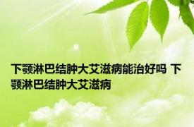 下颚淋巴结肿大艾滋病能治好吗 下颚淋巴结肿大艾滋病 