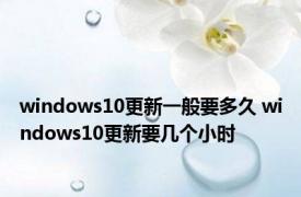 windows10更新一般要多久 windows10更新要几个小时 