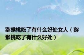 猕猴桃吃了有什么好处女人（猕猴桃吃了有什么好处）