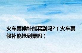 火车票候补能买到吗?（火车票候补能抢到票吗）