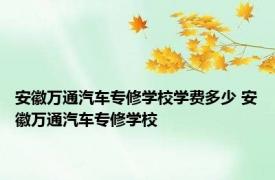 安徽万通汽车专修学校学费多少 安徽万通汽车专修学校 