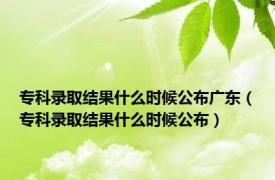 专科录取结果什么时候公布广东（专科录取结果什么时候公布）
