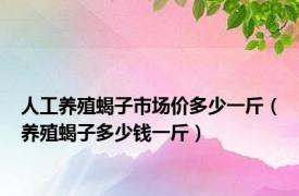 人工养殖蝎子市场价多少一斤（养殖蝎子多少钱一斤）
