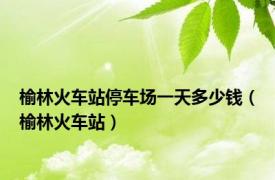 榆林火车站停车场一天多少钱（榆林火车站）