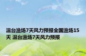 温台渔场7天风力预报全国渔场15天 温台渔场7天风力预报 