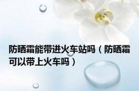 防晒霜能带进火车站吗（防晒霜可以带上火车吗）