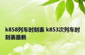 k858列车时刻表 k853次列车时刻表最新 