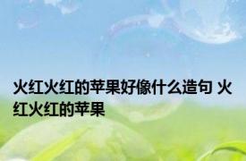火红火红的苹果好像什么造句 火红火红的苹果 