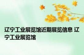 辽宁工业展览馆近期展览信息 辽宁工业展览馆 