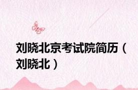 刘晓北京考试院简历（刘晓北）