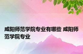 咸阳师范学院专业有哪些 咸阳师范学院专业 