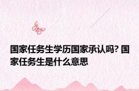 国家任务生学历国家承认吗? 国家任务生是什么意思 
