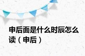 申后面是什么时辰怎么读（申后）