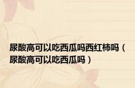 尿酸高可以吃西瓜吗西红柿吗（尿酸高可以吃西瓜吗）