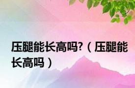 压腿能长高吗?（压腿能长高吗）