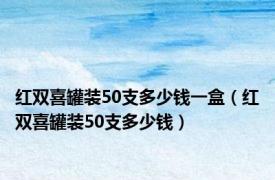 红双喜罐装50支多少钱一盒（红双喜罐装50支多少钱）