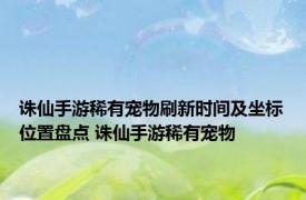 诛仙手游稀有宠物刷新时间及坐标位置盘点 诛仙手游稀有宠物 