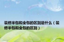 装修半包和全包的区别是什么（装修半包和全包的区别）