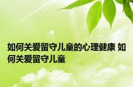 如何关爱留守儿童的心理健康 如何关爱留守儿童 