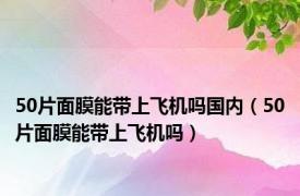 50片面膜能带上飞机吗国内（50片面膜能带上飞机吗）