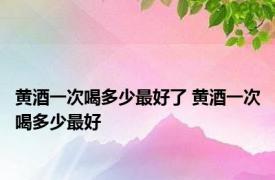 黄酒一次喝多少最好了 黄酒一次喝多少最好 
