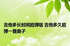 吉他多长时间能弹唱 吉他多久能弹一首曲子 