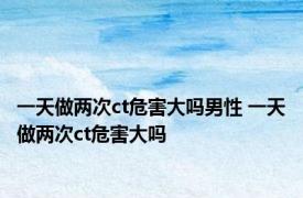 一天做两次ct危害大吗男性 一天做两次ct危害大吗 