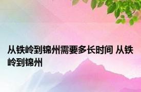 从铁岭到锦州需要多长时间 从铁岭到锦州 