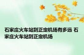 石家庄火车站到正定机场有多远 石家庄火车站到正定机场 
