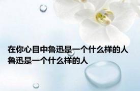 在你心目中鲁迅是一个什么样的人 鲁迅是一个什么样的人